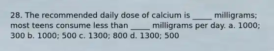 28. The recommended daily dose of calcium is _____ milligrams; most teens consume less than _____ milligrams per day. a. 1000; 300 b. 1000; 500 c. 1300; 800 d. 1300; 500