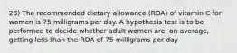 28) The recommended dietary allowance (RDA) of vitamin C for women is 75 milligrams per day. A hypothesis test is to be performed to decide whether adult women are, on average, getting less than the RDA of 75 milligrams per day