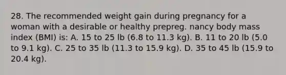 28. The recommended weight gain during pregnancy for a woman with a desirable or healthy prepreg. nancy body mass index (BMI) is: A. 15 to 25 lb (6.8 to 11.3 kg). B. 11 to 20 lb (5.0 to 9.1 kg). C. 25 to 35 lb (11.3 to 15.9 kg). D. 35 to 45 lb (15.9 to 20.4 kg).