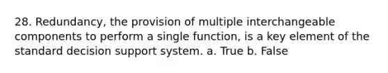 28. Redundancy, the provision of multiple interchangeable components to perform a single function, is a key element of the standard decision support system. a. True b. False