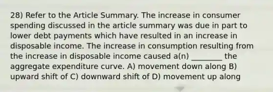 28) Refer to the Article Summary. The increase in consumer spending discussed in the article summary was due in part to lower debt payments which have resulted in an increase in disposable income. The increase in consumption resulting from the increase in disposable income caused a(n) ________ the aggregate expenditure curve. A) movement down along B) upward shift of C) downward shift of D) movement up along