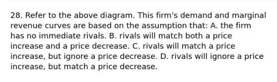 28. Refer to the above diagram. This firm's demand and marginal revenue curves are based on the assumption that: A. the firm has no immediate rivals. B. rivals will match both a price increase and a price decrease. C. rivals will match a price increase, but ignore a price decrease. D. rivals will ignore a price increase, but match a price decrease.