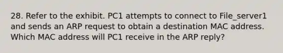 28. Refer to the exhibit. PC1 attempts to connect to File_server1 and sends an ARP request to obtain a destination MAC address. Which MAC address will PC1 receive in the ARP reply?