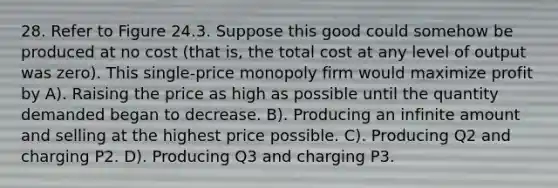 28. Refer to Figure 24.3. Suppose this good could somehow be produced at no cost (that is, the total cost at any level of output was zero). This single-price monopoly firm would maximize profit by A). Raising the price as high as possible until the quantity demanded began to decrease. B). Producing an infinite amount and selling at the highest price possible. C). Producing Q2 and charging P2. D). Producing Q3 and charging P3.