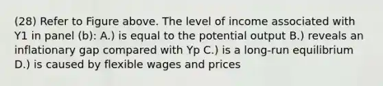 (28) Refer to Figure above. The level of income associated with Y1 in panel (b): A.) is equal to the potential output B.) reveals an inflationary gap compared with Yp C.) is a long-run equilibrium D.) is caused by flexible wages and prices