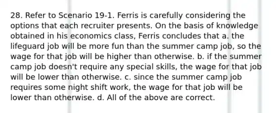 28. Refer to Scenario 19-1. Ferris is carefully considering the options that each recruiter presents. On the basis of knowledge obtained in his economics class, Ferris concludes that a. the lifeguard job will be more fun than the summer camp job, so the wage for that job will be higher than otherwise. b. if the summer camp job doesn't require any special skills, the wage for that job will be lower than otherwise. c. since the summer camp job requires some night shift work, the wage for that job will be lower than otherwise. d. All of the above are correct.