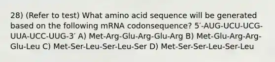 28) (Refer to test) What amino acid sequence will be generated based on the following mRNA codonsequence? 5′-AUG-UCU-UCG-UUA-UCC-UUG-3′ A) Met-Arg-Glu-Arg-Glu-Arg B) Met-Glu-Arg-Arg-Glu-Leu C) Met-Ser-Leu-Ser-Leu-Ser D) Met-Ser-Ser-Leu-Ser-Leu