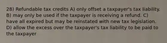 28) Refundable tax credits A) only offset a taxpayer's tax liability. B) may only be used if the taxpayer is receiving a refund. C) have all expired but may be reinstated with new tax legislation. D) allow the excess over the taxpayer's tax liability to be paid to the taxpayer