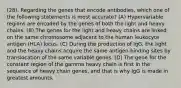 (28). Regarding the genes that encode antibodies, which one of the following statements is most accurate? (A) Hypervariable regions are encoded by the genes of both the light and heavy chains. (B) The genes for the light and heavy chains are linked on the same chromosome adjacent to the human leukocyte antigen (HLA) locus. (C) During the production of IgG, the light and the heavy chains acquire the same antigen-binding sites by translocation of the same variable genes. (D) The gene for the constant region of the gamma heavy chain is first in the sequence of heavy chain genes, and that is why IgG is made in greatest amounts.