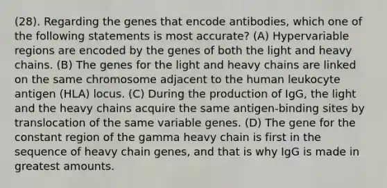 (28). Regarding the genes that encode antibodies, which one of the following statements is most accurate? (A) Hypervariable regions are encoded by the genes of both the light and heavy chains. (B) The genes for the light and heavy chains are linked on the same chromosome adjacent to the human leukocyte antigen (HLA) locus. (C) During the production of IgG, the light and the heavy chains acquire the same antigen-binding sites by translocation of the same variable genes. (D) The gene for the constant region of the gamma heavy chain is first in the sequence of heavy chain genes, and that is why IgG is made in greatest amounts.