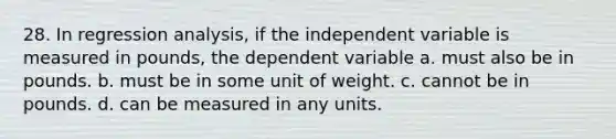 28. In regression analysis, if the independent variable is measured in pounds, the dependent variable a. must also be in pounds. b. must be in some unit of weight. c. cannot be in pounds. d. can be measured in any units.