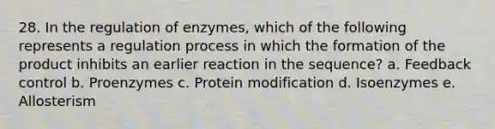 28. In the regulation of enzymes, which of the following represents a regulation process in which the formation of the product inhibits an earlier reaction in the sequence? a. Feedback control b. Proenzymes c. Protein modification d. Isoenzymes e. Allosterism