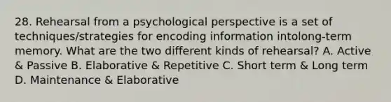 28. Rehearsal from a psychological perspective is a set of techniques/strategies for encoding information intolong-term memory. What are the two different kinds of rehearsal? A. Active & Passive B. Elaborative & Repetitive C. Short term & Long term D. Maintenance & Elaborative