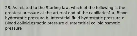 28. As related to the Starling law, which of the following is the greatest pressure at the arterial end of the capillaries? a. Blood hydrostatic pressure b. Interstitial fluid hydrostatic pressure c. Blood colloid osmotic pressure d. Interstitial colloid osmotic pressure