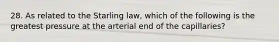 28. As related to the Starling law, which of the following is the greatest pressure at the arterial end of the capillaries?