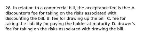 28. In relation to a commercial bill, the acceptance fee is the: A. discounter's fee for taking on the risks associated with discounting the bill. B. fee for drawing up the bill. C. fee for taking the liability for paying the holder at maturity. D. drawer's fee for taking on the risks associated with drawing the bill.