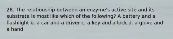 28. The relationship between an enzyme's active site and its substrate is most like which of the following? A battery and a flashlight b. a car and a driver c. a key and a lock d. a glove and a hand