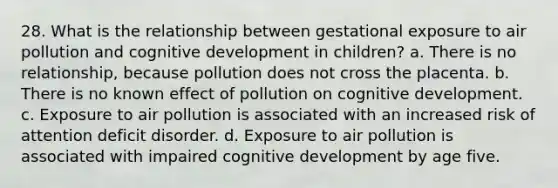 28. What is the relationship between gestational exposure to air pollution and cognitive development in children? a. There is no relationship, because pollution does not cross the placenta. b. There is no known effect of pollution on cognitive development. c. Exposure to air pollution is associated with an increased risk of attention deficit disorder. d. Exposure to air pollution is associated with impaired cognitive development by age five.