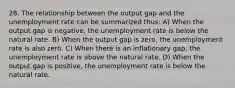 28. The relationship between the output gap and the unemployment rate can be summarized thus: A) When the output gap is negative, the unemployment rate is below the natural rate. B) When the output gap is zero, the unemployment rate is also zero. C) When there is an inflationary gap, the unemployment rate is above the natural rate. D) When the output gap is positive, the unemployment rate is below the natural rate.