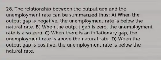 28. The relationship between the output gap and the unemployment rate can be summarized thus: A) When the output gap is negative, the unemployment rate is below the natural rate. B) When the output gap is zero, the unemployment rate is also zero. C) When there is an inflationary gap, the unemployment rate is above the natural rate. D) When the output gap is positive, the unemployment rate is below the natural rate.