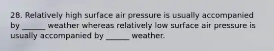 28. Relatively high surface air pressure is usually accompanied by ______ weather whereas relatively low surface air pressure is usually accompanied by ______ weather.