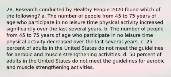 28. Research conducted by Healthy People 2020 found which of the following? a. The number of people from 45 to 75 years of age who participate in no leisure time physical activity increased significantly over the last several years. b. The number of people from 45 to 75 years of age who participate in no leisure time physical activity decreased over the last several years. c. 25 percent of adults in the United States do not meet the guidelines for aerobic and muscle strengthening activities. d. 50 percent of adults in the United States do not meet the guidelines for aerobic and muscle strengthening activities.