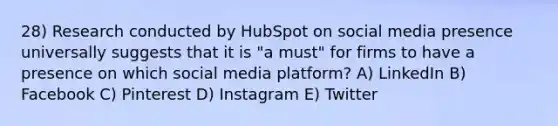 28) Research conducted by HubSpot on social media presence universally suggests that it is "a must" for firms to have a presence on which social media platform? A) LinkedIn B) Facebook C) Pinterest D) Instagram E) Twitter