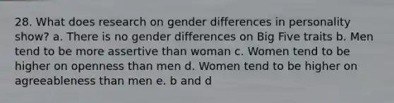 28. What does research on gender differences in personality show? a. There is no gender differences on Big Five traits b. Men tend to be more assertive than woman c. Women tend to be higher on openness than men d. Women tend to be higher on agreeableness than men e. b and d