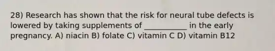 28) Research has shown that the risk for neural tube defects is lowered by taking supplements of ___________ in the early pregnancy. A) niacin B) folate C) vitamin C D) vitamin B12