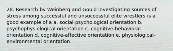 28. Research by Weinberg and Gould investigating sources of stress among successful and unsuccessful elite wrestlers is a good example of a a. social-psychological orientation b. psychophysiological orientation c. cognitive-behavioral orientation d. cognitive-affective orientation e. physiological-environmental orientation