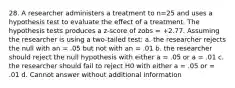 28. A researcher administers a treatment to n=25 and uses a hypothesis test to evaluate the effect of a treatment. The hypothesis tests produces a z-score of zobs = +2.77. Assuming the researcher is using a two-tailed test: a. the researcher rejects the null with an = .05 but not with an = .01 b. the researcher should reject the null hypothesis with either a = .05 or a = .01 c. the researcher should fail to reject H0 with either a = .05 or = .01 d. Cannot answer without additional information