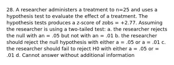 28. A researcher administers a treatment to n=25 and uses a hypothesis test to evaluate the effect of a treatment. The hypothesis tests produces a z-score of zobs = +2.77. Assuming the researcher is using a two-tailed test: a. the researcher rejects the null with an = .05 but not with an = .01 b. the researcher should reject the null hypothesis with either a = .05 or a = .01 c. the researcher should fail to reject H0 with either a = .05 or = .01 d. Cannot answer without additional information