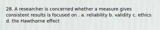 28. A researcher is concerned whether a measure gives consistent results is focused on . a. reliability b. validity c. ethics d. the Hawthorne effect