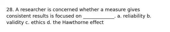 28. A researcher is concerned whether a measure gives consistent results is focused on _____________. a. reliability b. validity c. ethics d. the Hawthorne effect