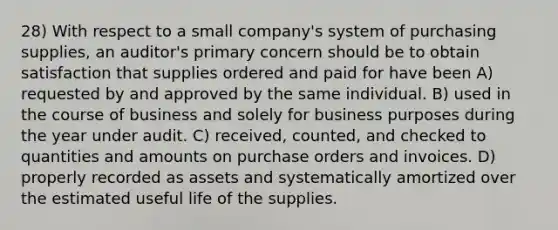 28) With respect to a small company's system of purchasing supplies, an auditor's primary concern should be to obtain satisfaction that supplies ordered and paid for have been A) requested by and approved by the same individual. B) used in the course of business and solely for business purposes during the year under audit. C) received, counted, and checked to quantities and amounts on purchase orders and invoices. D) properly recorded as assets and systematically amortized over the estimated useful life of the supplies.