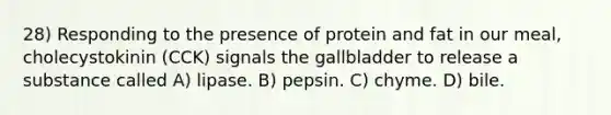 28) Responding to the presence of protein and fat in our meal, cholecystokinin (CCK) signals the gallbladder to release a substance called A) lipase. B) pepsin. C) chyme. D) bile.