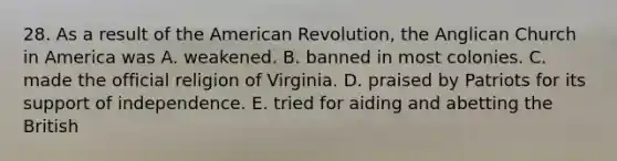 28. As a result of the American Revolution, the Anglican Church in America was A. weakened. B. banned in most colonies. C. made the official religion of Virginia. D. praised by Patriots for its support of independence. E. tried for aiding and abetting the British