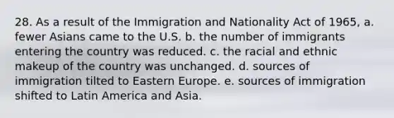 28. As a result of the Immigration and Nationality Act of 1965, a. fewer Asians came to the U.S. b. the number of immigrants entering the country was reduced. c. the racial and ethnic makeup of the country was unchanged. d. sources of immigration tilted to Eastern Europe. e. sources of immigration shifted to Latin America and Asia.