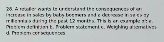 28. A retailer wants to understand the consequences of an increase in sales by baby boomers and a decrease in sales by millennials during the past 12 months. This is an example of: a. Problem definition b. Problem statement c. Weighing alternatives d. Problem consequences