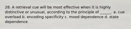 28. A retrieval cue will be most effective when it is highly distinctive or unusual, according to the principle of ______. a. cue overload b. encoding specificity c. mood dependence d. state dependence