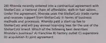 28) Rhonda recently entered into a contractual agreement with StellarCutz, a national chain of affordable, walk-in hair salons. Under the agreement, Rhonda uses the StellarCutz trade name and receives support from StellarCutz in terms of business methods and processes. Rhonda paid a start-up fee to StellarCutz and will pay annual licensing fees for the use of the StellarCutz brand. Which of the following best describes Rhonda's business? A) franchise B) factory outlet C) superstore D) acquisition E) joint agreement