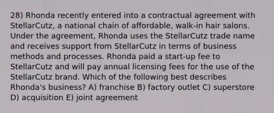 28) Rhonda recently entered into a contractual agreement with StellarCutz, a national chain of affordable, walk-in hair salons. Under the agreement, Rhonda uses the StellarCutz trade name and receives support from StellarCutz in terms of business methods and processes. Rhonda paid a start-up fee to StellarCutz and will pay annual licensing fees for the use of the StellarCutz brand. Which of the following best describes Rhonda's business? A) franchise B) factory outlet C) superstore D) acquisition E) joint agreement