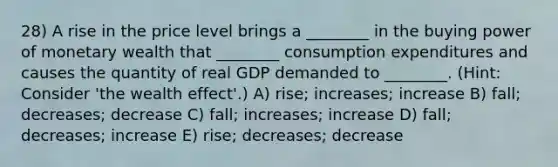 28) A rise in the price level brings a ________ in the buying power of monetary wealth that ________ consumption expenditures and causes the quantity of real GDP demanded to ________. (Hint: Consider 'the wealth effect'.) A) rise; increases; increase B) fall; decreases; decrease C) fall; increases; increase D) fall; decreases; increase E) rise; decreases; decrease