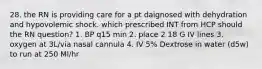 28. the RN is providing care for a pt daignosed with dehydration and hypovolemic shock. which prescribed INT from HCP should the RN question? 1. BP q15 min 2. place 2 18 G IV lines 3. oxygen at 3L/via nasal cannula 4. IV 5% Dextrose in water (d5w) to run at 250 Ml/hr