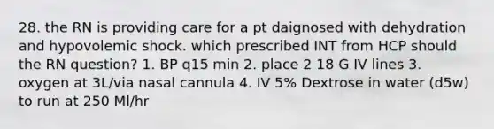 28. the RN is providing care for a pt daignosed with dehydration and hypovolemic shock. which prescribed INT from HCP should the RN question? 1. BP q15 min 2. place 2 18 G IV lines 3. oxygen at 3L/via nasal cannula 4. IV 5% Dextrose in water (d5w) to run at 250 Ml/hr