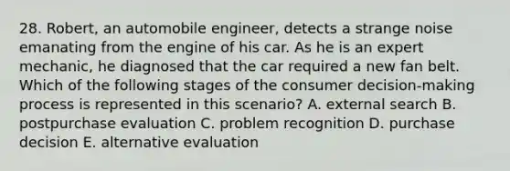 28. Robert, an automobile engineer, detects a strange noise emanating from the engine of his car. As he is an expert mechanic, he diagnosed that the car required a new fan belt. Which of the following stages of the consumer decision-making process is represented in this scenario? A. external search B. postpurchase evaluation C. problem recognition D. purchase decision E. alternative evaluation