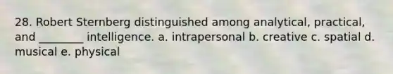 28. Robert Sternberg distinguished among analytical, practical, and ________ intelligence. a. intrapersonal b. creative c. spatial d. musical e. physical