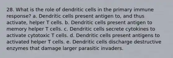 28. What is the role of dendritic cells in the primary immune response? a. Dendritic cells present antigen to, and thus activate, helper T cells. b. Dendritic cells present antigen to memory helper T cells. c. Dendritic cells secrete cytokines to activate cytotoxic T cells. d. Dendritic cells present antigens to activated helper T cells. e. Dendritic cells discharge destructive enzymes that damage larger parasitic invaders.