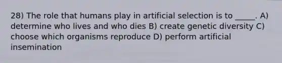 28) The role that humans play in artificial selection is to _____. A) determine who lives and who dies B) create genetic diversity C) choose which organisms reproduce D) perform artificial insemination