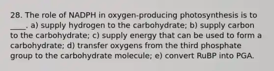 28. The role of NADPH in oxygen-producing photosynthesis is to ____. a) supply hydrogen to the carbohydrate; b) supply carbon to the carbohydrate; c) supply energy that can be used to form a carbohydrate; d) transfer oxygens from the third phosphate group to the carbohydrate molecule; e) convert RuBP into PGA.